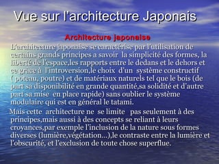 Vue sur l’architecture JaponaisVue sur l’architecture Japonais
Architecture japonaiseArchitecture japonaise
L’architecture japonaise se caractérise par l’utilisation deL’architecture japonaise se caractérise par l’utilisation de
certains grands principes a savoir la simplicité des formes, lacertains grands principes a savoir la simplicité des formes, la
liberté de l’espace,les rapports entre le dedans et le dehors etliberté de l’espace,les rapports entre le dedans et le dehors et
ce grâce à l’introversion,le choix d’un système constructifce grâce à l’introversion,le choix d’un système constructif
( poteau, poutre) et de matériaux naturels tel que le bois (de( poteau, poutre) et de matériaux naturels tel que le bois (de
part sa disponibilité en grande quantité,sa solidité et d’autrepart sa disponibilité en grande quantité,sa solidité et d’autre
part sa mise en place rapide) sans oublier le systèmepart sa mise en place rapide) sans oublier le système
modulaire qui est en général le tatami.modulaire qui est en général le tatami.
Mais cette architecture ne se limite pas seulement à desMais cette architecture ne se limite pas seulement à des
principes,mais aussi à des concepts se reliant à leursprincipes,mais aussi à des concepts se reliant à leurs
croyances,par exemple l’inclusion de la nature sous formescroyances,par exemple l’inclusion de la nature sous formes
diverses (lumière,végétation…),le contraste entre la lumière etdiverses (lumière,végétation…),le contraste entre la lumière et
l’obscurité, et l’exclusion de toute chose superflue.l’obscurité, et l’exclusion de toute chose superflue.
 