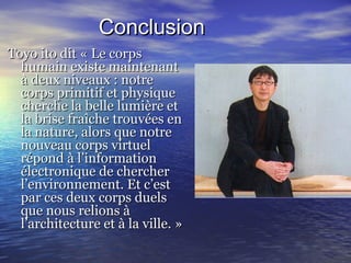 ConclusionConclusion
Toyo ito dit « Le corpsToyo ito dit « Le corps
humain existe maintenanthumain existe maintenant
à deux niveaux : notreà deux niveaux : notre
corps primitif et physiquecorps primitif et physique
cherche la belle lumière etcherche la belle lumière et
la brise fraîche trouvées enla brise fraîche trouvées en
la nature, alors que notrela nature, alors que notre
nouveau corps virtuelnouveau corps virtuel
répond à l’informationrépond à l’information
électronique de chercherélectronique de chercher
l’environnement. Et c’estl’environnement. Et c’est
par ces deux corps duelspar ces deux corps duels
que nous relions àque nous relions à
l’architecture et à la ville. »l’architecture et à la ville. »
 
