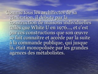 Comme tous les architectes de saComme tous les architectes de sa
génération, il débute par lagénération, il débute par la
construction de maisons individuellesconstruction de maisons individuelles
telles que White U en 1976…, et c’esttelles que White U en 1976…, et c’est
par ces constructions que son œuvrepar ces constructions que son œuvre
se fait connaître et accède par la suitese fait connaître et accède par la suite
à la commande publique, qui jusqueà la commande publique, qui jusque
là, était monopolisée par les grandeslà, était monopolisée par les grandes
agences des métabolistes.agences des métabolistes.
 