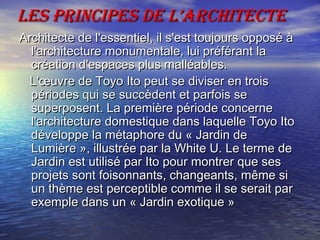 LEs PRINcIPEs DE L’ARchITEcTELEs PRINcIPEs DE L’ARchITEcTE
Architecte de l'essentiel, il s'est toujours opposé àArchitecte de l'essentiel, il s'est toujours opposé à
l'architecture monumentale, lui préférant lal'architecture monumentale, lui préférant la
création d'espaces plus malléables.création d'espaces plus malléables.
L'œuvre de Toyo Ito peut se diviser en troisL'œuvre de Toyo Ito peut se diviser en trois
périodes qui se succèdent et parfois sepériodes qui se succèdent et parfois se
superposent. La première période concernesuperposent. La première période concerne
l'architecture domestique dans laquelle Toyo Itol'architecture domestique dans laquelle Toyo Ito
développe la métaphore du « Jardin dedéveloppe la métaphore du « Jardin de
Lumière », illustrée par la White U. Le terme deLumière », illustrée par la White U. Le terme de
Jardin est utilisé par Ito pour montrer que sesJardin est utilisé par Ito pour montrer que ses
projets sont foisonnants, changeants, même siprojets sont foisonnants, changeants, même si
un thème est perceptible comme il se serait parun thème est perceptible comme il se serait par
exemple dans un « Jardin exotique »exemple dans un « Jardin exotique »
 