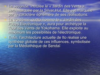 • La seconde, intitulée le « Jardin des Vents »La seconde, intitulée le « Jardin des Vents »
sera marquée par la Silver Hut. Elle est marquéesera marquée par la Silver Hut. Elle est marquée
par le caractère éphémère de ses réalisations.par le caractère éphémère de ses réalisations.
• La troisième, qu'Ito nomme le « Jardin desLa troisième, qu'Ito nomme le « Jardin des
Puces Électronique », aura pour archétype laPuces Électronique », aura pour archétype la
Tour des Vents de Yokohama. Elle exploite auTour des Vents de Yokohama. Elle exploite au
maximum les possibilités de l'électronique.maximum les possibilités de l'électronique.
• Enfin, l'architecture actuelle de Ito réalise uneEnfin, l'architecture actuelle de Ito réalise une
synthèse globale de ces influences, symboliséesynthèse globale de ces influences, symbolisée
par la Médiathèque de Sendaïpar la Médiathèque de Sendaï
 