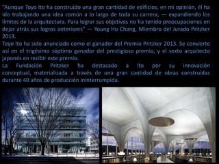 “Aunque Toyo Ito ha construído una gran cantidad de edificios, en mi opinión, él ha
ido trabajando una idea común a lo largo de toda su carrera, — expandiendo los
límites de la arquitectura. Para lograr sus objetivos no ha tenido preocupaciones en
dejar atrás sus logros anteriores” — Young Ho Chang, Miembro del Jurado Pritzker
2013.
Toyo Ito ha sido anunciado como el ganador del Premio Pritzker 2013. Se convierte
así en el trigésimo séptimo ganador del prestigioso premio, y el sexto arquitecto
japonés en recibir este premio.
La Fundación Pritzker ha destacado a Ito por su innovación
conceptual, materializada a través de una gran cantidad de obras construidas
durante 40 años de producción ininterrumpida.
 