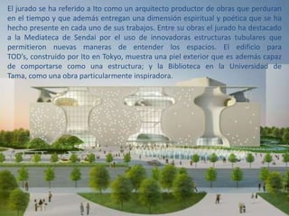 El jurado se ha referido a Ito como un arquitecto productor de obras que perduran
en el tiempo y que además entregan una dimensión espiritual y poética que se ha
hecho presente en cada uno de sus trabajos. Entre su obras el jurado ha destacado
a la Mediateca de Sendai por el uso de innovadoras estructuras tubulares que
permitieron nuevas maneras de entender los espacios. El edificio para
TOD’s, construido por Ito en Tokyo, muestra una piel exterior que es además capaz
de comportarse como una estructura; y la Biblioteca en la Universidad de
Tama, como una obra particularmente inspiradora.
 