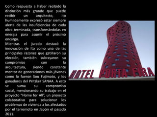 Como respuesta a haber recibido la
distinción más grande que puede
recibir     un     arquitecto,     Ito
humildemente expresó estar siempre
alerta de las insuficiencias de cada
obra terminada, transformándolas en
energía para asumir el próximo
encargo.
Mientras el jurado destacó la
innovación de Ito como una de las
principales razones que gatillaron su
elección, también subrayaron su
compromiso             con          la
arquitectura,    siendo     constante
mentor de generaciones más jóvenes
como lo fueron Sou Fujimoto, y los
ganadores del Pritzker SANAA. A esto
se      suma      su     compromiso
social, mencionando su trabajo en el
proyecto “Home for All”, un proyecto
colaborativo para solucionar los
problemas de vivienda a los afectados
por el terremoto en Japón el pasado
2011.
 