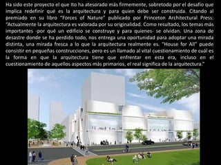 Ha sido este proyecto el que Ito ha atesorado más firmemente, sobretodo por el desafío que
implica redefinir qué es la arquitectura y para quien debe ser construida. Citando al
premiado en su libro “Forces of Nature” publicado por Princeton Architectural Press:
“Actualmente la arquitectura es valorada por su originalidad. Como resultado, los temas más
importantes -por qué un edificio se construye y para quienes- se olvidan. Una zona de
desastre donde se ha perdido todo, nos entrega una oportunidad para adoptar una mirada
distinta, una mirada fresca a lo que la arquitectura realmente es. “House for All” puede
consistir en pequeñas construcciones, pero es un llamado al vital cuestionamiento de cuál es
la forma en que la arquitectura tiene que enfrentar en esta era, incluso en el
cuestionamiento de aquellos aspectos más primarios, el real significa de la arquitectura.”
 