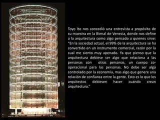 Toyo Ito nos concedió una entrevista a propósito de
su muestra en la Bienal de Venecia, donde nos define
a la arquitectura como algo pensado a quienes sirve:
“En la sociedad actual, el 99% de la arquitectura se ha
convertido en un instrumento comercial, razón por la
cual me siento muy apenado. Ya que pienso que la
arquitectura debiese ser algo que relaciona a las
personas con       otras personas, un cuerpo co-
operacional para las personas. No debe ser algo
controlado por la economía, mas algo que genere una
relación de confianza entre la gente. Esto es lo que los
arquitectos    debiesen      hacer    cuando      crean
arquitectura.”
 
