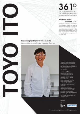 TOYOITO
For more details log onto: www.361degrees.net.in
Presented by
Toyo Ito, Pritzker Architecture
Prize winner of 2013, greatest
award in field of architecture,
has won numerous accolades in
a career spanning over
four decades.
Awards and Prizes:
Golden Lion for Lifetime
Achievement from the 8th
International Architecture
Exhibition “NEXT” at the
Venice Biennale,
Royal Gold Medal fromThe
Royal Institute of British
Architects. The 22nd
Praemium
Imperiale in Honor of Prince
Takamatsu.
Golden Lion for Best
National Participation for the
Japan Pavilion from the 13th
International Architecture
Exhibition at the Venice Biennale
(served as Commissioner).
The Pritzker Architecture Prize.
And many more.
Inaugural Lecture by Pritzker Laureate, Toyo Ito
Presenting for the FirstTime in India
ARCHITECTURE
ANDTHE CITY
Architecture | Urbanism | Sustainability
THE DESIGN CONFERENCE
17th
- 18th
FEBRUARY, 2016
NEHRU CENTRE, MUMBAI
The conference intends to create a
platform to allude that the ‘City’ is much
morethananaccumulationofbuildings,
construction, and architecture – they
also comprise public spaces such as
parks, squares, streets and alleys that
are equally significant components of
the urban fabric.
 