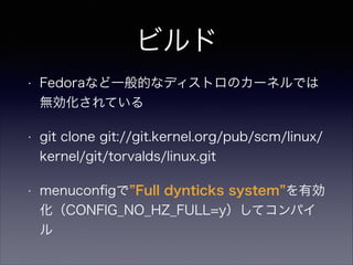 ビルド
•

Fedoraなど一般的なディストロのカーネルでは
無効化されている

•

git clone git://git.kernel.org/pub/scm/linux/
kernel/git/torvalds/linux.git

•

menuconﬁgで Full dynticks system を有効
化（CONFIG_NO_HZ_FULL=y）してコンパイ
ル

 