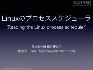 Linuxのプロセススケジューラ 
(Reading the Linux process scheduler) 
Copyright Hitachi Ltd. 2014. All rights reserved. 
日立製作所 横浜研究所 
豊岡 拓 (hiraku.toyooka.gu@hitachi.com) 
! 
Linux 3.15.0版 
 