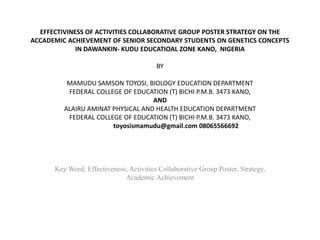 EFFECTIVINESS OF ACTIVITIES COLLABORATIVE GROUP POSTER STRATEGY ON THE
ACCADEMIC ACHIEVEMENT OF SENIOR SECONDARY STUDENTS ON GENETICS CONCEPTS
IN DAWANKIN- KUDU EDUCATIOAL ZONE KANO, NIGERIA
BY
MAMUDU SAMSON TOYOSI, BIOLOGY EDUCATION DEPARTMENT
FEDERAL COLLEGE OF EDUCATION (T) BICHI P.M.B. 3473 KANO,
AND
ALAIRU AMINAT PHYSICAL AND HEALTH EDUCATION DEPARTMENT
FEDERAL COLLEGE OF EDUCATION (T) BICHI P.M.B. 3473 KANO,
toyosismamudu@gmail.com 08065566692
Key Word; Effectiveness, Activities Collaborative Group Poster, Strategy,
Academic Achievement
 