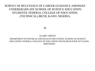 SURVEY OF RELEVANCE OF CAREER GUIDANCE AMONGST
UNDERGRADUATE SCHOOL OF SCIENCE EDUCATION
STUDENTS, FEDERAL COLLEGE OF EDUCATION,
(TECHNICAL) BICHI, KANO, NIGERIA.
By
ALAIRU AMINAT
DEPARTMENT OF PHYSICAL AND HEALTH EDUCATION, SCHOOL OF SCIENCE
EDUCATION, FEDERAL COLLEGE OF EDUCATION (TECH) BICHI P.M.B.3473 KANO.
08065566692
 