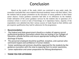 Conclusion
• Recommendation
• The Federal and State government should as a matter of urgency recruit
professional guidance counsellors where they are lacking in our Colleges of
Education, provide facilities and ensure appropriate funding for effective
discharge of duties.
 The personnel employed should be qualified, receptive, and a person who
command respect and confidence in human relation.
• Career workshop and seminars should be organized for the students by the
guidance counselors with the view to exposing them to career awareness,
• career exploration and career preparation for lifelong development.
• THANK YOU FOR LISTENNING
Based on the results of the study which was restricted to area under study, the
researcher concluded that; most students discussed academic issues with their fathers. Also
the students had no proper orientation on the relevance of career guidance in their future
career choices. Career guidance counselor had little or no influences on the students.
Under utilization of the career guidance services by the students due to ignorance of it
existence (where it exist) or lack of knowledge on it importance hence, majority of the
respondents were admitted into their various courses of study based on their abilities and
pre-requisite qualification they had for admission for the programmes.
 