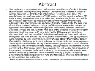 Abstract
• This study was a survey conducted to determine the influence of stake holders on
student career choice particularly amongst undergraduate students in school of
science education Federal College of Education, (Technical) Bichi Kano. The
population of the study comprised of 3266 subjects and the sample used was 236
units. Among the research questions asked was, what are the factors responsible
for the career aspirations of undergraduate students? Questionnaires were
administered to elicit information and views from the respondents. The data was
descriptively analyzed using percentage and Chi-square was used to analyze the
hypothesis which shows there is no significant relationship between the career
guidance services and the students. Also, 55% of the students often and very often
discussed academic issues with their father while 40% rarely and sometimes
discussed with their mother while 5% do discussed academic issues with neither
their father nor their mother. The result further indicated that, 23% of respondents
were influence by their father in their career choices 11% by their mother 10% by
their relatives indicating 44% home influence on career choices of the respondents.
The study also revealed that lack of adequate career guidance as a result of under
utilization of the career services lead most of the respondents to undertake courses
not relevant to their career choice. Consequently, this will lead to the production of
incompetent manpower to the nation. Among the recommendations made were;
Federal and State government to ensure recruitment of qualified counseling
personnel and adequate provision of fund and facilities for effective administration
of the services in our institutions
• . KEY WORD; Relevance of Career Guidance, Student Career Choice, unskilled and incompetent workforce
 