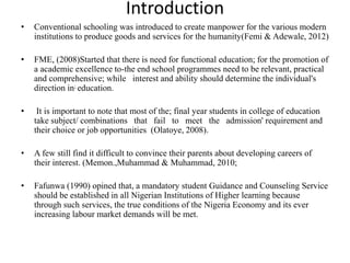 Introduction
• Conventional schooling was introduced to create manpower for the various modern
institutions to produce goods and services for the humanity(Femi & Adewale, 2012)
• FME, (2008)Started that there is need for functional education; for the promotion of
a academic excellence to-the end school programmes need to be relevant, practical
and comprehensive; while interest and ability should determine the individual's
direction in; education.
• It is important to note that most of the; final year students in college of education
take subject/ combinations that fail to meet the admission' requirement and
their choice or job opportunities (Olatoye, 2008).
• A few still find it difficult to convince their parents about developing careers of
their interest. (Memon.,Muhammad & Muhammad, 2010;
• Fafunwa (1990) opined that, a mandatory student Guidance and Counseling Service
should be established in all Nigerian Institutions of Higher learning because
through such services, the true conditions of the Nigeria Economy and its ever
increasing labour market demands will be met.
 