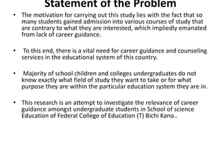 Statement of the Problem
• The motivation for carrying out this study lies with the fact that so
many students gained admission into various courses of study that
are contrary to what they are interested, which impliedly emanated
from lack of career guidance.
• To this end, there is a vital need for career guidance and counseling
services in the educational system of this country.
• Majority of school children and colleges undergraduates do not
know exactly what field of study they want to take or for what
purpose they are within the particular education system they are in.
• This research is an attempt to investigate the relevance of career
guidance amongst undergraduate students in School of science
Education of Federal College of Education (T) Bichi Kano..
 