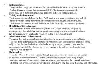  Instrumentation
The researcher design one instrument for data collection the name of the instrument is
Student Career Inventory Questionnaire (SRIQ). The instrument contained 21
items made up of both multiple choice questions and open ended responses.
 Validity of the Instrument
The instrument was validated by three Ph.D holders in science education at the rank of
Senior Lecturers in the department of science education Bayero University Kano.
The instrument was used to elicit information from the subject about career guidance.
 Reliability of the Instrument
The instrument Student Questionnaire (SRIQ) was Career Inventory designed by
the researcher. The reliability index was calculated using test-re-test, Alpha Crunbach
KR 20 formulae were used and a reliability index of 0.76 was obtained.
 Administration of the Instrument
The researcher and a research assistant administered the questionnaire to the subjects.
This was done under conducive and tension free atmosphere the researcher explained to the
subjects that the item had neither absolutely wrong nor right response. However, the
respondents were told how honest they were required to be and how confidential their
responses will be treated.
 Data Analysis
The data collected from this research through questionnaires were sorted into categories
as itemized in the questionnaire. The raw data obtained were analyzed using simple
statistical measure of percentage, converted to tables that answered the research questions,
while the null hypothesis was answered using Chi-Square. The data were discussed and interpreted.
 