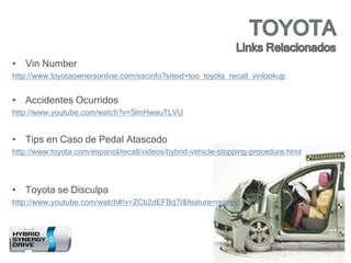 • Vin Number
http://www.toyotaownersonline.com/sscinfo?siteid=too_toyota_recall_vinlookup
• Accidentes Ocurridos
http://www.youtube.com/watch?v=5lmHwauTLVU
• Tips en Caso de Pedal Atascado
http://www.toyota.com/espanol/recall/videos/hybrid-vehicle-stopping-procedure.html
• Toyota se Disculpa
http://www.youtube.com/watch#!v=ZCb2dEFBq7I&feature=related
 
