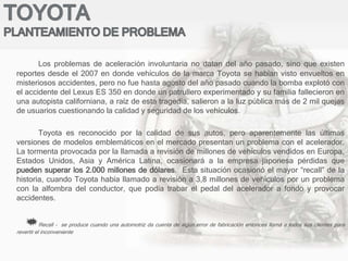 Los problemas de aceleración involuntaria no datan del año pasado, sino que existen
reportes desde el 2007 en donde vehículos de la marca Toyota se habían visto envueltos en
misteriosos accidentes, pero no fue hasta agosto del año pasado cuando la bomba explotó con
el accidente del Lexus ES 350 en donde un patrullero experimentado y su familia fallecieron en
una autopista californiana, a raíz de esta tragedia, salieron a la luz pública más de 2 mil quejas
de usuarios cuestionando la calidad y seguridad de los vehículos.
Toyota es reconocido por la calidad de sus autos, pero aparentemente las últimas
versiones de modelos emblemáticos en el mercado presentan un problema con el acelerador.
La tormenta provocada por la llamada a revisión de millones de vehículos vendidos en Europa,
Estados Unidos, Asia y América Latina, ocasionará a la empresa japonesa pérdidas que
pueden superar los 2.000 millones de dólares. Esta situación ocasionó el mayor “recall” de la
historia, cuando Toyota había llamado a revisión a 3,8 millones de vehículos por un problema
con la alfombra del conductor, que podía trabar el pedal del acelerador a fondo y provocar
accidentes.
Recall - se produce cuando una automotriz da cuenta de algún error de fabricación entonces llamá a todos sus clientes para
revertir el inconveniente
 