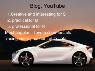 Blog, YouTube 1.Creative and interesting for S 2. practical for B 3. professional for R  Most popular:  Toyota commercials racing video president of Toyota 