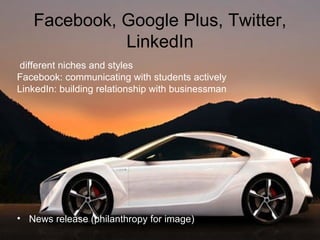Facebook, Google Plus, Twitter, Lin kedIn different niches and styles Facebook: communicating with students actively LinkedIn: building relationship with businessman News release (philanthropy for image) 