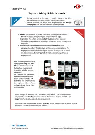 Case Study – Auto

                         Toyota – Driving Mobile Innovation
                  • Toyota wanted to leverage a mobile platform to drive
                    engagements through traditional media investments.
                  • Toyota wanted to adapt the engagements to specific
                    campaigns based on the communication objectives.




          POINT was deployed to enable consumers to engage with specific
            brands of Toyota by capturing the creative / brand logos.
          Explicit Call-for-action across multiple mediums where product
            logo/ad creative appeared to educate consumers on the engagement
            possibility.
          Communication and engagements were customized for each
            campaign based on the objectives and consumer expectations. The
            engagements are distributing digital content, driving traffic to social
            media initiatives, delivering product brochure or driving 3D based
            engagements.

     
   One of the engagements was
   a peppy Liva song and Liva
   Music video that featured
   India’s lead musician and
   resonates with the present-
   day youth.
   On capturing this logo from
   newspapers and boarding
   cards, users received a 3D
   overlay of the car on camera
   that he/she could move/turn
   and experience the car Live
   on the mobile.



     Users also got to check out the car interiors, register for a test drive and most
     importantly, view the Toyota Liva video on their mobile. Overall, a ‘Near Live
     Experience’ was delivered with this engagement.

     On capturing product logos a detailed brochure on the products was delivered helping
     consumers get details about specific products.




http://telibrahma.com/                                 Follow us on http://facebook.com/pointartapp
 