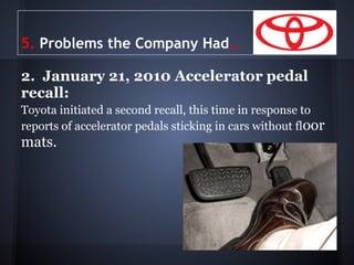 5. Problems the Company Had..

2. January 21, 2010 Accelerator pedal
recall:
Toyota initiated a second recall, this time in response to
reports of accelerator pedals sticking in cars without floor
mats.
 