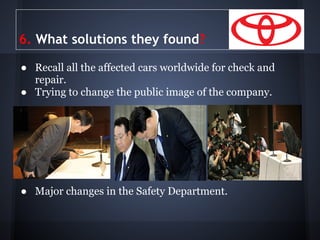 6. What solutions they found?

● Recall all the affected cars worldwide for check and
  repair.
● Trying to change the public image of the company.




● Major changes in the Safety Department.
 