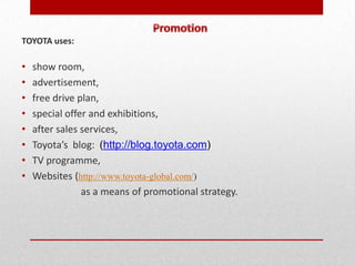 TOYOTA uses:

•   show room,
•   advertisement,
•   free drive plan,
•   special offer and exhibitions,
•   after sales services,
•   Toyota’s blog: (http://blog.toyota.com)
•   TV programme,
•   Websites (http://www.toyota-global.com/)
                as a means of promotional strategy.
 