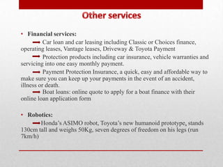 • Financial services:
          Car loan and car leasing including Classic or Choices finance,
operating leases, Vantage leases, Driveway & Toyota Payment
          Protection products including car insurance, vehicle warranties and
servicing into one easy monthly payment.
          Payment Protection Insurance, a quick, easy and affordable way to
make sure you can keep up your payments in the event of an accident,
illness or death.
          Boat loans: online quote to apply for a boat finance with their
online loan application form

• Robotics:
       Honda’s ASIMO robot, Toyota’s new humanoid prototype, stands
130cm tall and weighs 50Kg, seven degrees of freedom on his legs (run
7km/h)
 