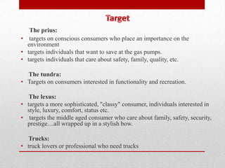 The prius:
• targets on conscious consumers who place an importance on the
  environment
• targets individuals that want to save at the gas pumps.
• targets individuals that care about safety, family, quality, etc.

  The tundra:
• Targets on consumers interested in functionality and recreation.

   The lexus:
• targets a more sophisticated, "classy" consumer, individuals interested in
  style, luxury, comfort, status etc.
• targets the middle aged consumer who care about family, safety, security,
  prestige....all wrapped up in a stylish bow.

   Trucks:
• truck lovers or professional who need trucks
 