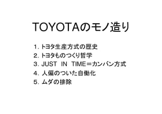 TOYOTAのモノ造り
１．トヨタ生産方式の歴史
２．トヨタものつくり哲学
３．JUST IN TIME＝カンバン方式
４．人偏のついた自働化
５．ムダの排除
 