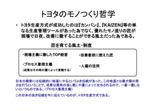 トヨタのモノつくり哲学
• トヨタ生産方式が成功したのは『カンバン』、『KAIZEN』等の単
  トヨタ生産方式が成功したのは『カンバン』        』
  なる生産管理ツールがあった為でなく、優れたモノ造りの匠が
  現場で日夜、改善に徹...
