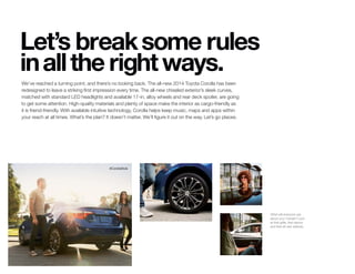 What will everyone say
about your Corolla? Look
at that grille, that stance
and that all-new attitude.
#CorollaStyle
Let’s breaksome rules
inallthe rightways.
We’ve reached a turning point, and there’s no looking back. The all-new 2014 Toyota Corolla has been
redesigned to leave a striking first impression every time. The all-new chiseled exterior’s sleek curves,
matched with standard LED headlights and available 17-in. alloy wheels and rear deck spoiler, are going
to get some attention. High-quality materials and plenty of space make the interior as cargo-friendly as
it is friend-friendly. With available intuitive technology, Corolla helps keep music, maps and apps within
your reach at all times. What’s the plan? It doesn’t matter. We’ll figure it out on the way. Let’s go places.
 