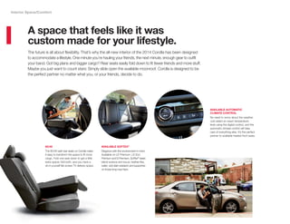 The future is all about flexibility. That’s why the all-new interior of the 2014 Corolla has been designed
to accommodate a lifestyle. One minute you’re hauling your friends, the next minute, enough gear to outfit
your band. Got big plans and bigger cargo? Rear seats easily fold down to fit fewer friends and more stuff.
Maybe you just want to count stars: Simply slide open the available moonroof. Corolla is designed to be
the perfect partner no matter what you, or your friends, decide to do.
A space that feels like it was
custom made for your lifestyle.
Interior Space/Comfort
AVAILABLE AUTOMATIC
CLIMATE CONTROL
No need to worry about the weather.
Just select an exact temperature
level using the digital control, and the
automatic climate control will take
care of everything else. It’s the perfect
partner to available heated front seats.
AVAILABLE SOFTEX®
Elegance with the environment in mind.
Available on LE Premium, LE Eco
Premium and S Premium, SofTex®
seats
blend science and luxury: leather-like,
water- and stain-resistant,and supportive
on those long road trips.
60/40
The 60/40 split rear seats on Corolla make
it easy to transform the space to fit more
cargo. Fold one seat down to get a little
extra space; fold both, and you have a
do-it-yourself flat-screen TV delivery space.
 