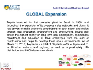Amity International Business School 
Toyota launched its first overseas plant in Brazil in 1958, and 
throughout the expansion of its overseas sales networks and plants, it 
has striven to make economic contributions to each nation and region 
through local production, procurement and employment. Toyota also 
places the highest priority on long-term local employment, commences 
recruitment and education of local employees from the start of 
construction and helps to develop local labour environments. As of 
March 31, 2010, Toyota has a total of 66 plants —15 in Japan and 51 
in 26 other nations and regions, as well as approximately 170 
distributors and 8,000 dealers worldwide. 
 