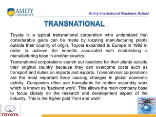 Amity International Business School 
Toyota is a typical transnational corporation who understand that 
considerable gains can be made by locating manufacturing plants 
outside their country of origin. Toyota expanded to Europe in 1992 in 
order to achieve the benefits associated with establishing a 
manufacturing base in another country. 
Transnational corporations search out locations for their plants outside 
their original country because they can overcome costs such as 
transport and duties on imports and exports. Transnational corporations 
are the most important force causing changes in global economic 
activity. Companies often use transplants for routine assembly work 
which is known as 'backend work'. This allows the main company base 
to focus closely on the research and development aspect of the 
industry. This is the higher paid 'front end work'. 
 