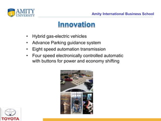 Amity International Business School 
• Hybrid gas-electric vehicles 
• Advance Parking guidance system 
• Eight speed automation transmission 
• Four speed electronically controlled automatic 
with buttons for power and economy shifting 
 