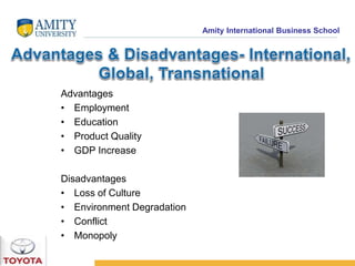 Amity International Business School 
Advantages 
• Employment 
• Education 
• Product Quality 
• GDP Increase 
Disadvantages 
• Loss of Culture 
• Environment Degradation 
• Conflict 
• Monopoly 
 