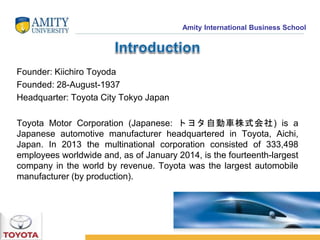 Amity International Business School 
Founder: Kiichiro Toyoda 
Founded: 28-August-1937 
Headquarter: Toyota City Tokyo Japan 
Toyota Motor Corporation (Japanese: トヨタ自動車株式会社) is a 
Japanese automotive manufacturer headquartered in Toyota, Aichi, 
Japan. In 2013 the multinational corporation consisted of 333,498 
employees worldwide and, as of January 2014, is the fourteenth-largest 
company in the world by revenue. Toyota was the largest automobile 
manufacturer (by production). 
 