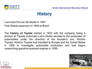 Amity International Business School 
Launched first car SA Model in 1947 
First Global expansion in 1959 at Brazil 
The history of Toyota started in 1933 with the company being a 
division of Toyoda Automatic Loom Works devoted to the production of 
automobiles under the direction of the founder's son, Kiichiro 
Toyoda. Kiichiro Toyoda had travelled to Europe and the United States 
in 1929 to investigate automobile production and had begun 
researching gasoline-powered engines in 1930. 
 