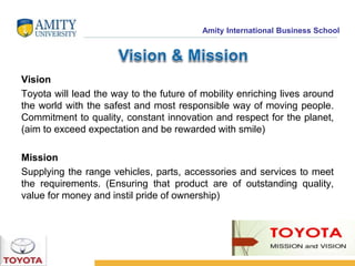 Amity International Business School 
Vision 
Toyota will lead the way to the future of mobility enriching lives around 
the world with the safest and most responsible way of moving people. 
Commitment to quality, constant innovation and respect for the planet, 
(aim to exceed expectation and be rewarded with smile) 
Mission 
Supplying the range vehicles, parts, accessories and services to meet 
the requirements. (Ensuring that product are of outstanding quality, 
value for money and instil pride of ownership) 
 