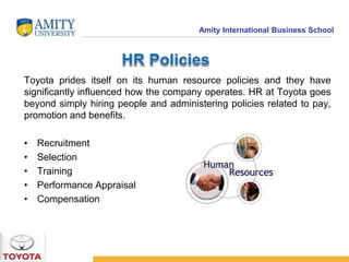 Amity International Business School 
Toyota prides itself on its human resource policies and they have 
significantly influenced how the company operates. HR at Toyota goes 
beyond simply hiring people and administering policies related to pay, 
promotion and benefits. 
• Recruitment 
• Selection 
• Training 
• Performance Appraisal 
• Compensation 
 