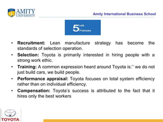 Amity International Business School 
• Recruitment: Lean manufacture strategy has become the 
standards of selection operation. 
• Selection: Toyota is primarily interested in hiring people with a 
strong work ethic. 
• Training: A common expression heard around Toyota is:’’ we do not 
just build cars, we build people. 
• Performance appraisal: Toyota focuses on total system efficiency 
rather than on individual efficiency. 
• Compensation: Toyota’s success is attributed to the fact that it 
hires only the best workers 
 