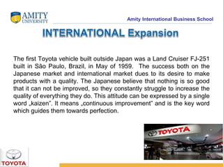 Amity International Business School 
The first Toyota vehicle built outside Japan was a Land Cruiser FJ-251 
built in São Paulo, Brazil, in May of 1959. The success both on the 
Japanese market and international market dues to its desire to make 
products with a quality. The Japanese believe that nothing is so good 
that it can not be improved, so they constantly struggle to increase the 
quality of everything they do. This attitude can be expressed by a single 
word „kaizen”. It means „continuous improvement” and is the key word 
which guides them towards perfection. 
 