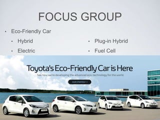 FOCUS GROUP 
• Eco-Friendly Car 
• Hybrid 
• Electric 
• Plug-in Hybrid 
• Fuel Cell 
 