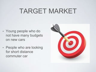 TARGET MARKET 
• Young people who do 
not have many budgets 
on new cars 
• People who are looking 
for short distance 
commuter car 
 