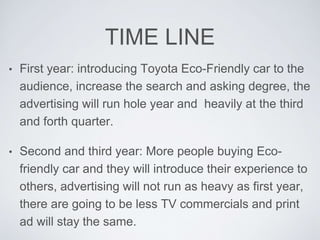 TIME LINE 
• First year: introducing Toyota Eco-Friendly car to the 
audience, increase the search and asking degree, the 
advertising will run hole year and heavily at the third 
and forth quarter. 
• Second and third year: More people buying Eco-friendly 
car and they will introduce their experience to 
others, advertising will not run as heavy as first year, 
there are going to be less TV commercials and print 
ad will stay the same. 
 