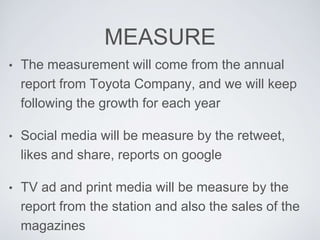MEASURE 
• The measurement will come from the annual 
report from Toyota Company, and we will keep 
following the growth for each year 
• Social media will be measure by the retweet, 
likes and share, reports on google 
• TV ad and print media will be measure by the 
report from the station and also the sales of the 
magazines 
 