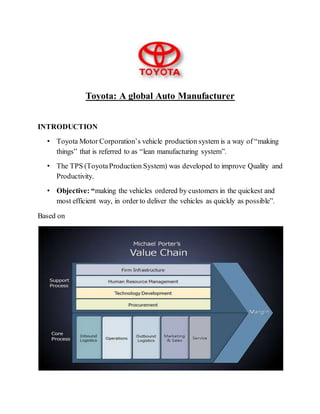 Toyota: A global Auto Manufacturer
INTRODUCTION
• Toyota Motor Corporation’s vehicle production system is a way of “making
things” that is referred to as “lean manufacturing system”.
• The TPS (ToyotaProduction System) was developed to improve Quality and
Productivity.
• Objective: “making the vehicles ordered by customers in the quickest and
most efficient way, in order to deliver the vehicles as quickly as possible”.
Based on
 