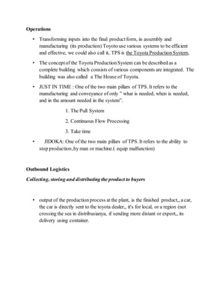 Operations
• Transforming inputs into the final productform, in assembly and
manufacturing (its production) Toyoto use various systems to be efficient
and effective, we could also call it, TPS is the Toyota Production System,
• The conceptof the Toyota ProductionSystem can be described as a
complete building which consists of various components are integrated. The
building was also called a The House of Toyota.
• JUST IN TIME : One of the two main pillars of TPS. It refers to the
manufacturing and conveyance of only ” what is needed, when is needed,
and in the amount needed in the system”.
1. The Pull System
2. Continuous Flow Processing
3. Take time
• JIDOKA: One of the two main pillars of TPS. It refers to the ability to
stop production,by man or machine.( equip malfunction)
Outbound Logistics
Collecting, storing and distributing the product to buyers
• output of the production process at the plant, is the finished product,, a car,
the car is directly sent to the toyota dealer,, it's for local, or a region (not
crossing the sea in distribusianya, if sending more distant or export,, its
delivery using container.
 